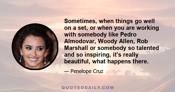 Sometimes, when things go well on a set, or when you are working with somebody like Pedro Almodovar, Woody Allen, Rob Marshall or somebody so talented and so inspiring, it's really beautiful, what happens there.