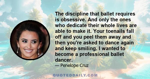 The discipline that ballet requires is obsessive. And only the ones who dedicate their whole lives are able to make it. Your toenails fall off and you peel them away and then you're asked to dance again and keep