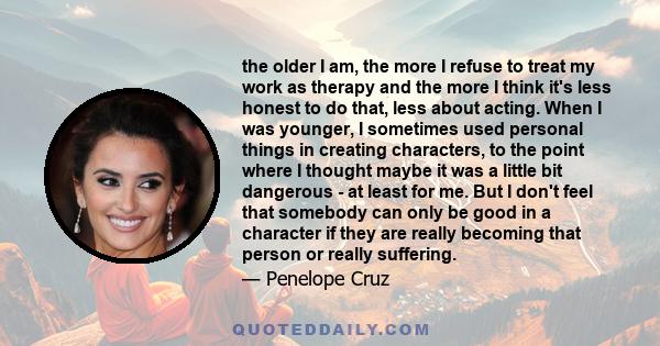 the older I am, the more I refuse to treat my work as therapy and the more I think it's less honest to do that, less about acting. When I was younger, I sometimes used personal things in creating characters, to the