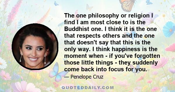 The one philosophy or religion I find I am most close to is the Buddhist one. I think it is the one that respects others and the one that doesn't say that this is the only way. I think happiness is the moment when - if