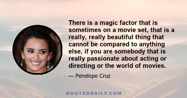 There is a magic factor that is sometimes on a movie set, that is a really, really beautiful thing that cannot be compared to anything else, if you are somebody that is really passionate about acting or directing or the 