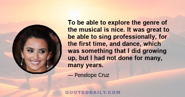 To be able to explore the genre of the musical is nice. It was great to be able to sing professionally, for the first time, and dance, which was something that I did growing up, but I had not done for many, many years.