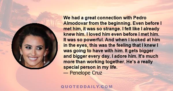 We had a great connection with Pedro Almodovar from the beginning. Even before I met him, it was so strange. I felt like I already knew him. I loved him even before I met him. It was so powerful. And when I looked at