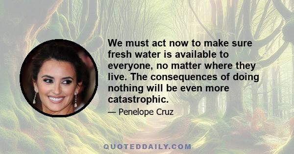 We must act now to make sure fresh water is available to everyone, no matter where they live. The consequences of doing nothing will be even more catastrophic.