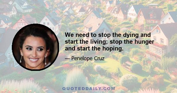 We need to stop the dying and start the living; stop the hunger and start the hoping.