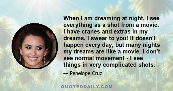 When I am dreaming at night, I see everything as a shot from a movie. I have cranes and extras in my dreams. I swear to you! It doesn't happen every day, but many nights my dreams are like a movie. I don't see normal