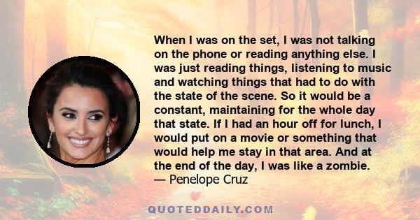 When I was on the set, I was not talking on the phone or reading anything else. I was just reading things, listening to music and watching things that had to do with the state of the scene. So it would be a constant,