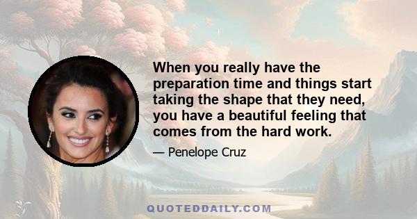 When you really have the preparation time and things start taking the shape that they need, you have a beautiful feeling that comes from the hard work.