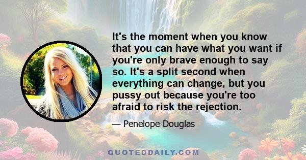 It's the moment when you know that you can have what you want if you're only brave enough to say so. It's a split second when everything can change, but you pussy out because you're too afraid to risk the rejection.