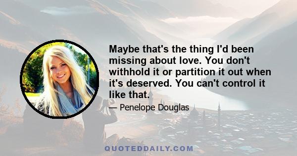 Maybe that's the thing I'd been missing about love. You don't withhold it or partition it out when it's deserved. You can't control it like that.