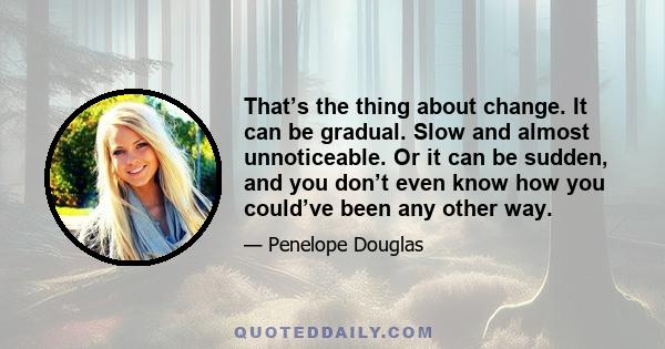 That’s the thing about change. It can be gradual. Slow and almost unnoticeable. Or it can be sudden, and you don’t even know how you could’ve been any other way.