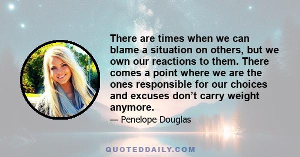 There are times when we can blame a situation on others, but we own our reactions to them. There comes a point where we are the ones responsible for our choices and excuses don’t carry weight anymore.