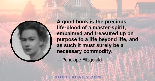 A good book is the precious life-blood of a master-spirit, embalmed and treasured up on purpose to a life beyond life, and as such it must surely be a necessary commodity.