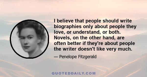 I believe that people should write biographies only about people they love, or understand, or both. Novels, on the other hand, are often better if they're about people the writer doesn't like very much.