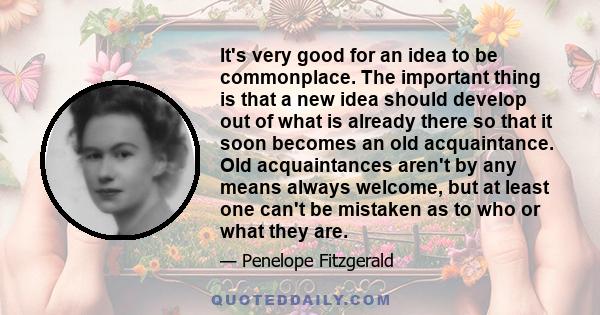 It's very good for an idea to be commonplace. The important thing is that a new idea should develop out of what is already there so that it soon becomes an old acquaintance. Old acquaintances aren't by any means always