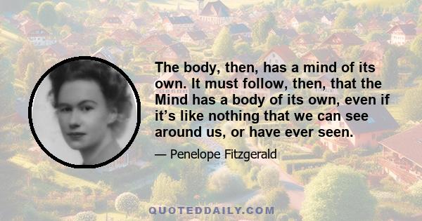 The body, then, has a mind of its own. It must follow, then, that the Mind has a body of its own, even if it’s like nothing that we can see around us, or have ever seen.