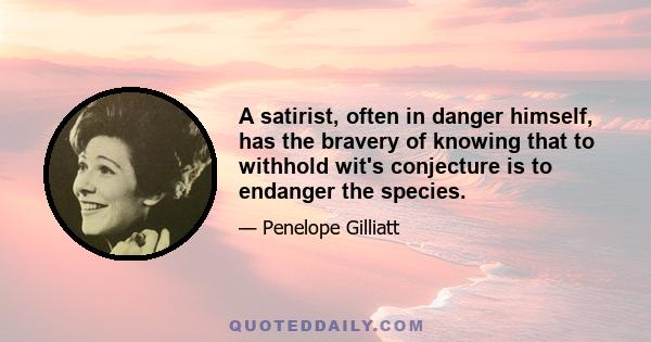 A satirist, often in danger himself, has the bravery of knowing that to withhold wit's conjecture is to endanger the species.