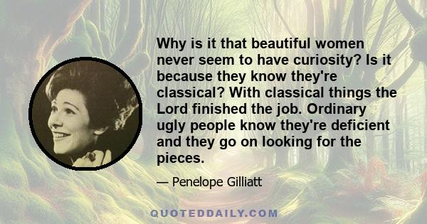 Why is it that beautiful women never seem to have curiosity? Is it because they know they're classical? With classical things the Lord finished the job. Ordinary ugly people know they're deficient and they go on looking 