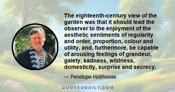 The eighteenth-century view of the garden was that it should lead the observer to the enjoyment of the aesthetic sentiments of regularity and order, proportion, colour and utility, and, furthermore, be capable of