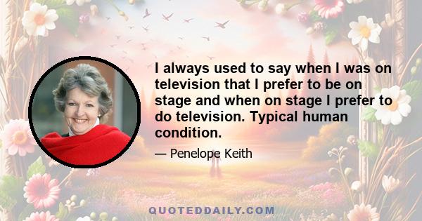 I always used to say when I was on television that I prefer to be on stage and when on stage I prefer to do television. Typical human condition.