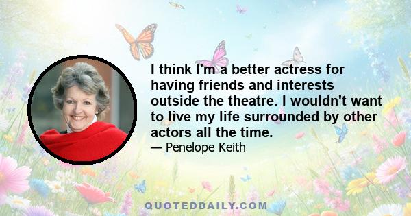 I think I'm a better actress for having friends and interests outside the theatre. I wouldn't want to live my life surrounded by other actors all the time.