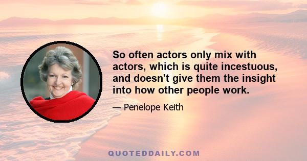 So often actors only mix with actors, which is quite incestuous, and doesn't give them the insight into how other people work.