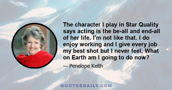 The character I play in Star Quality says acting is the be-all and end-all of her life. I'm not like that. I do enjoy working and I give every job my best shot but I never feel, What on Earth am I going to do now?