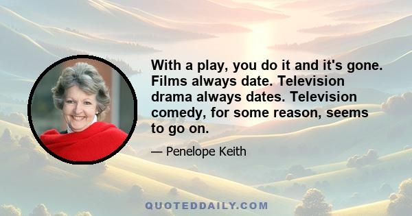 With a play, you do it and it's gone. Films always date. Television drama always dates. Television comedy, for some reason, seems to go on.