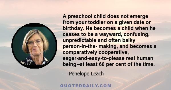 A preschool child does not emerge from your toddler on a given date or birthday. He becomes a child when he ceases to be a wayward, confusing, unpredictable and often balky person-in-the- making, and becomes a