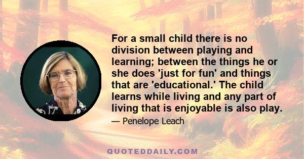 For a small child there is no division between playing and learning; between the things he or she does 'just for fun' and things that are 'educational.' The child learns while living and any part of living that is