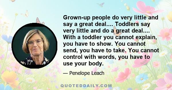 Grown-up people do very little and say a great deal.... Toddlers say very little and do a great deal.... With a toddler you cannot explain, you have to show. You cannot send, you have to take. You cannot control with