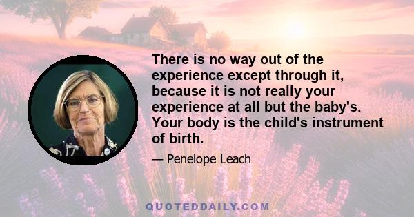 There is no way out of the experience except through it, because it is not really your experience at all but the baby's. Your body is the child's instrument of birth.