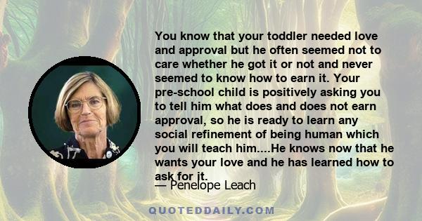 You know that your toddler needed love and approval but he often seemed not to care whether he got it or not and never seemed to know how to earn it. Your pre-school child is positively asking you to tell him what does