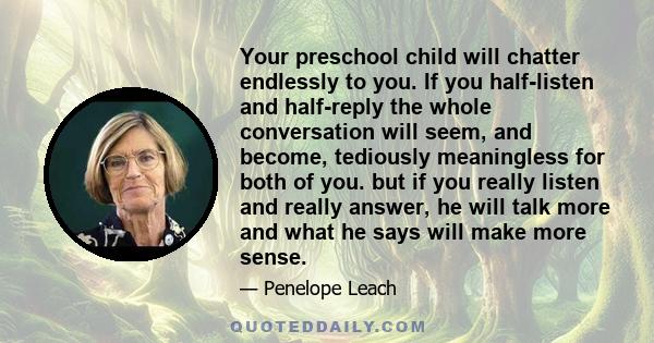 Your preschool child will chatter endlessly to you. If you half-listen and half-reply the whole conversation will seem, and become, tediously meaningless for both of you. but if you really listen and really answer, he