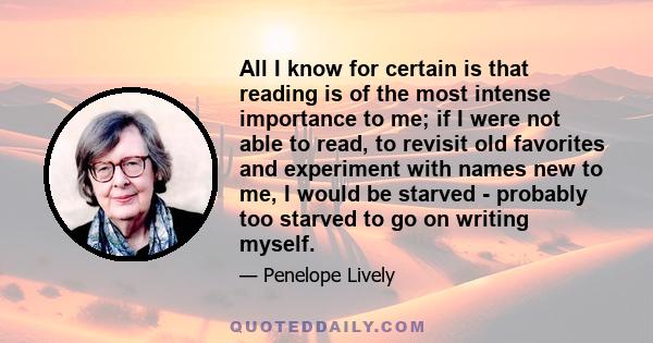 All I know for certain is that reading is of the most intense importance to me; if I were not able to read, to revisit old favorites and experiment with names new to me, I would be starved - probably too starved to go