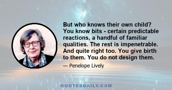 But who knows their own child? You know bits - certain predictable reactions, a handful of familiar qualities. The rest is impenetrable. And quite right too. You give birth to them. You do not design them.