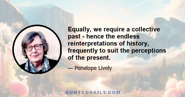 Equally, we require a collective past - hence the endless reinterpretations of history, frequently to suit the perceptions of the present.