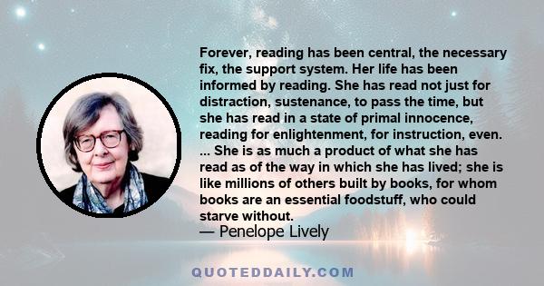 Forever, reading has been central, the necessary fix, the support system. Her life has been informed by reading. She has read not just for distraction, sustenance, to pass the time, but she has read in a state of primal 