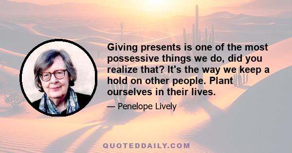 Giving presents is one of the most possessive things we do, did you realize that? It's the way we keep a hold on other people. Plant ourselves in their lives.