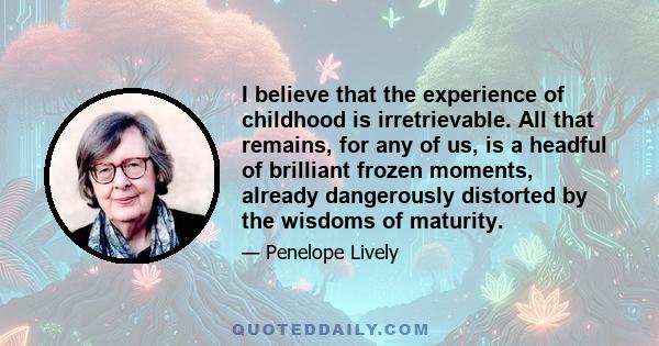 I believe that the experience of childhood is irretrievable. All that remains, for any of us, is a headful of brilliant frozen moments, already dangerously distorted by the wisdoms of maturity.