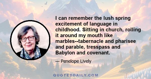 I can remember the lush spring excitement of language in childhood. Sitting in church, rolling it around my mouth like marbles--tabernacle and pharisee and parable, tresspass and Babylon and covenant.