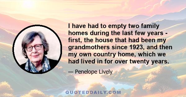 I have had to empty two family homes during the last few years - first, the house that had been my grandmothers since 1923, and then my own country home, which we had lived in for over twenty years.