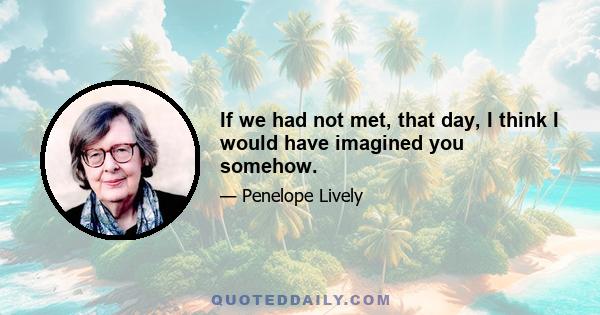 If we had not met, that day, I think I would have imagined you somehow.