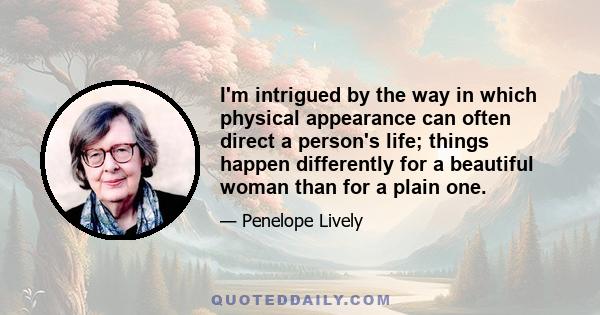 I'm intrigued by the way in which physical appearance can often direct a person's life; things happen differently for a beautiful woman than for a plain one.