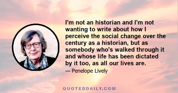 I'm not an historian and I'm not wanting to write about how I perceive the social change over the century as a historian, but as somebody who's walked through it and whose life has been dictated by it too, as all our