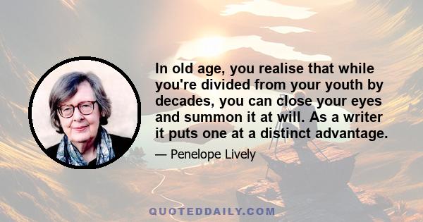 In old age, you realise that while you're divided from your youth by decades, you can close your eyes and summon it at will. As a writer it puts one at a distinct advantage.