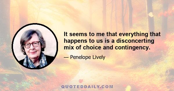 It seems to me that everything that happens to us is a disconcerting mix of choice and contingency.