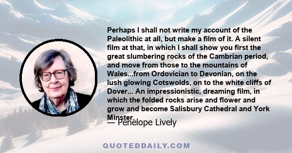 Perhaps I shall not write my account of the Paleolithic at all, but make a film of it. A silent film at that, in which I shall show you first the great slumbering rocks of the Cambrian period, and move from those to the 