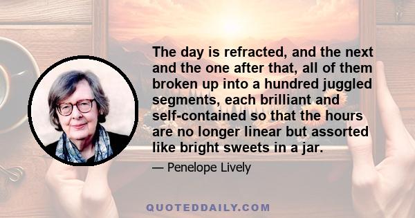 The day is refracted, and the next and the one after that, all of them broken up into a hundred juggled segments, each brilliant and self-contained so that the hours are no longer linear but assorted like bright sweets