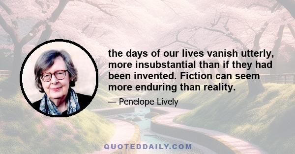 the days of our lives vanish utterly, more insubstantial than if they had been invented. Fiction can seem more enduring than reality.